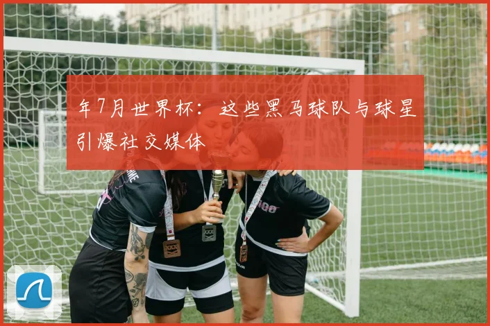 年7月世界杯：这些黑马球队与球星引爆社交媒体
