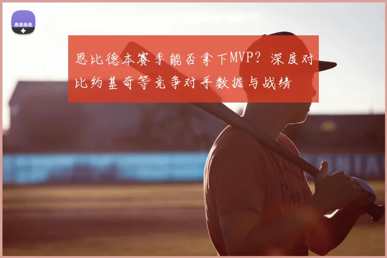 恩比德本赛季能否拿下MVP?深度对比约基奇等竞争对手数据与战绩