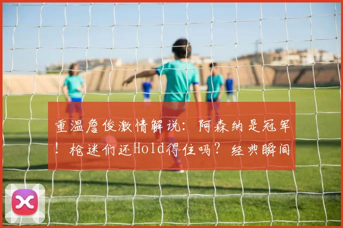 重温詹俊激情解说:阿森纳是冠军!枪迷们还Hold得住吗?经典瞬间回顾
