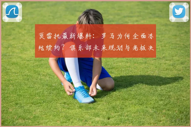 莫雷托最新爆料:罗马为何全面冻结续约?俱乐部未来规划与老板决策深度解析