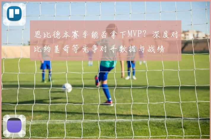 恩比德本赛季能否拿下MVP?深度对比约基奇等竞争对手数据与战绩