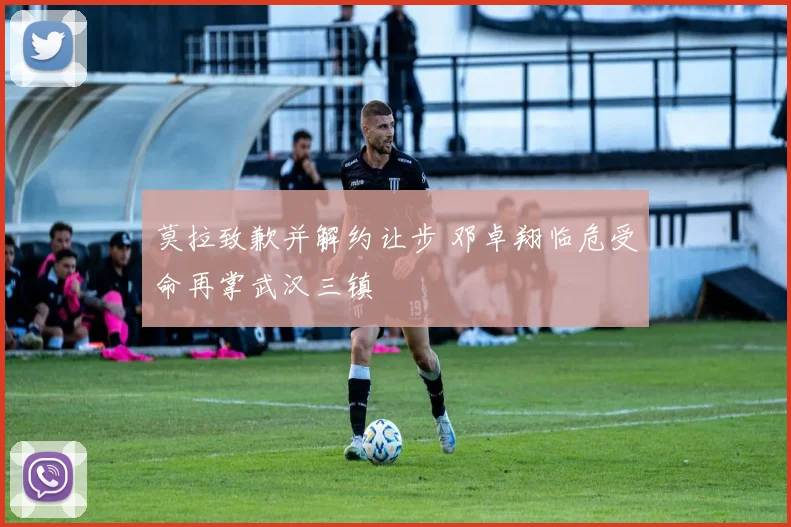 莫拉致歉并解约让步 邓卓翔临危受命再掌武汉三镇