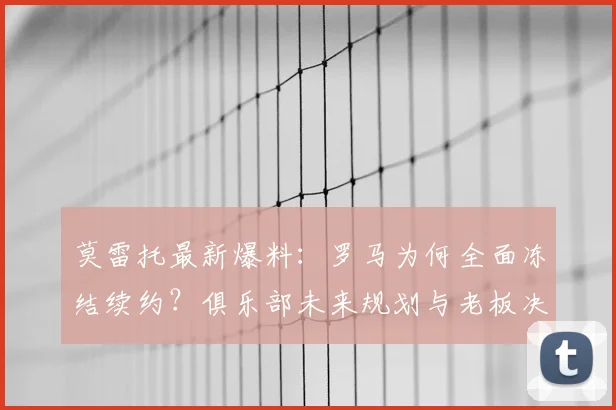 莫雷托最新爆料：罗马为何全面冻结续约？俱乐部未来规划与老板决策深度解析