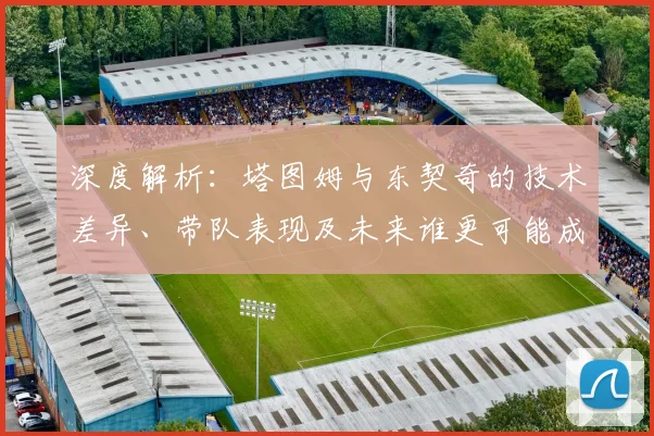 深度解析：塔图姆与东契奇的技术差异、带队表现及未来谁更可能成为联盟门面