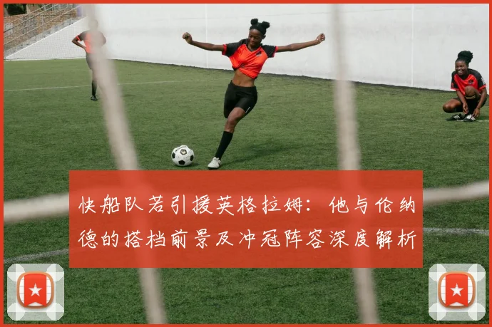 快船队若引援英格拉姆：他与伦纳德的搭档前景及冲冠阵容深度解析