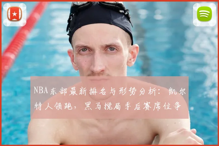 NBA东部最新排名与形势分析：凯尔特人领跑，黑马搅局季后赛席位争夺战