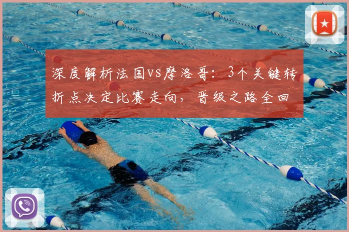 深度解析法国vs摩洛哥：3个关键转折点决定比赛走向，晋级之路全回顾
